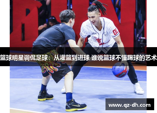 篮球明星调侃足球：从灌篮到进球 谁说篮球不懂踢球的艺术